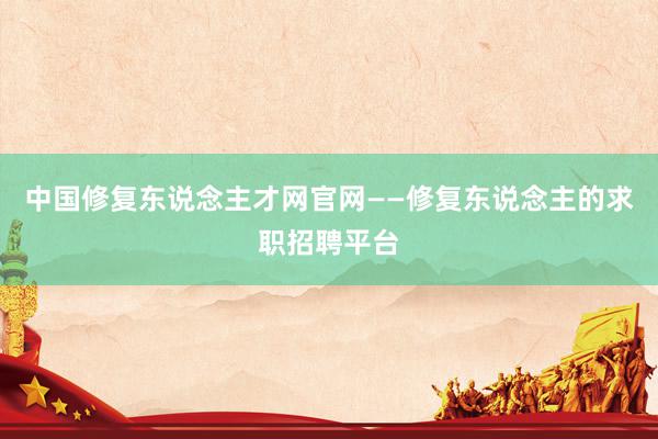 中国修复东说念主才网官网——修复东说念主的求职招聘平台