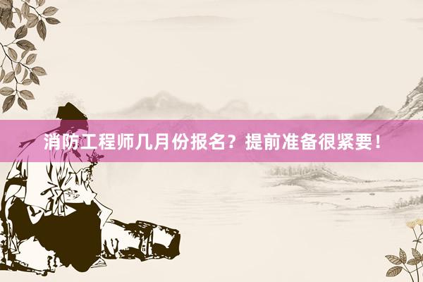 消防工程师几月份报名？提前准备很紧要！