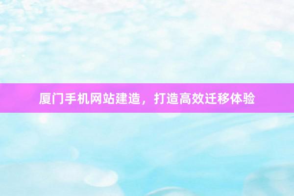 厦门手机网站建造，打造高效迁移体验