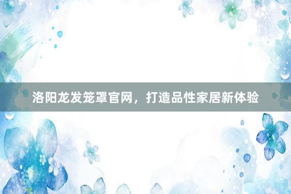 洛阳龙发笼罩官网，打造品性家居新体验